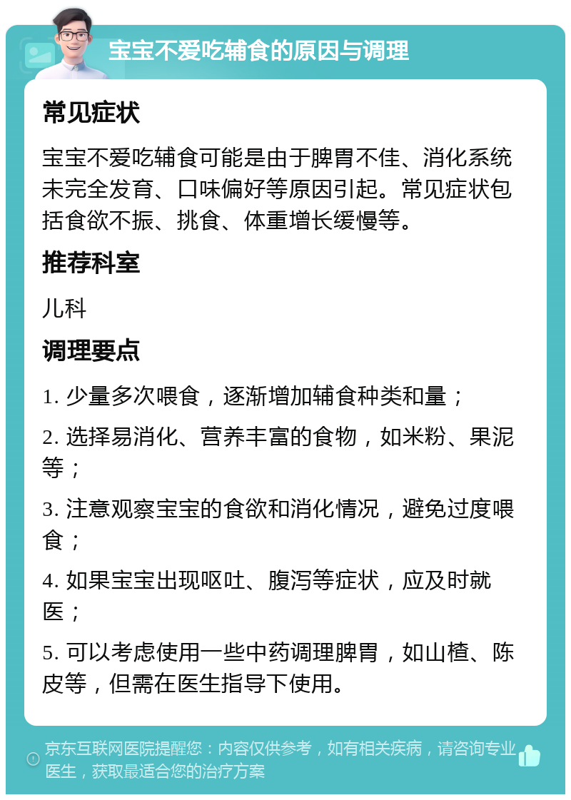 宝宝不爱吃辅食的原因与调理 常见症状 宝宝不爱吃辅食可能是由于脾胃不佳、消化系统未完全发育、口味偏好等原因引起。常见症状包括食欲不振、挑食、体重增长缓慢等。 推荐科室 儿科 调理要点 1. 少量多次喂食，逐渐增加辅食种类和量； 2. 选择易消化、营养丰富的食物，如米粉、果泥等； 3. 注意观察宝宝的食欲和消化情况，避免过度喂食； 4. 如果宝宝出现呕吐、腹泻等症状，应及时就医； 5. 可以考虑使用一些中药调理脾胃，如山楂、陈皮等，但需在医生指导下使用。