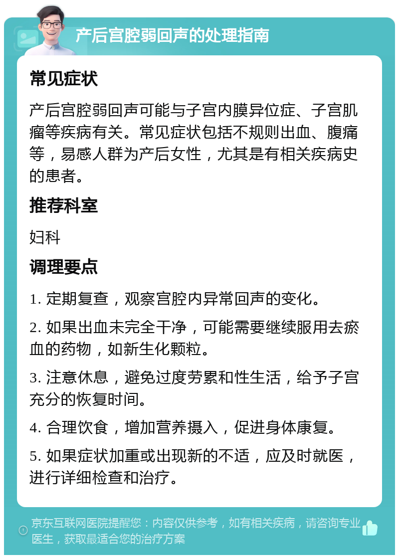 产后宫腔弱回声的处理指南 常见症状 产后宫腔弱回声可能与子宫内膜异位症、子宫肌瘤等疾病有关。常见症状包括不规则出血、腹痛等，易感人群为产后女性，尤其是有相关疾病史的患者。 推荐科室 妇科 调理要点 1. 定期复查，观察宫腔内异常回声的变化。 2. 如果出血未完全干净，可能需要继续服用去瘀血的药物，如新生化颗粒。 3. 注意休息，避免过度劳累和性生活，给予子宫充分的恢复时间。 4. 合理饮食，增加营养摄入，促进身体康复。 5. 如果症状加重或出现新的不适，应及时就医，进行详细检查和治疗。