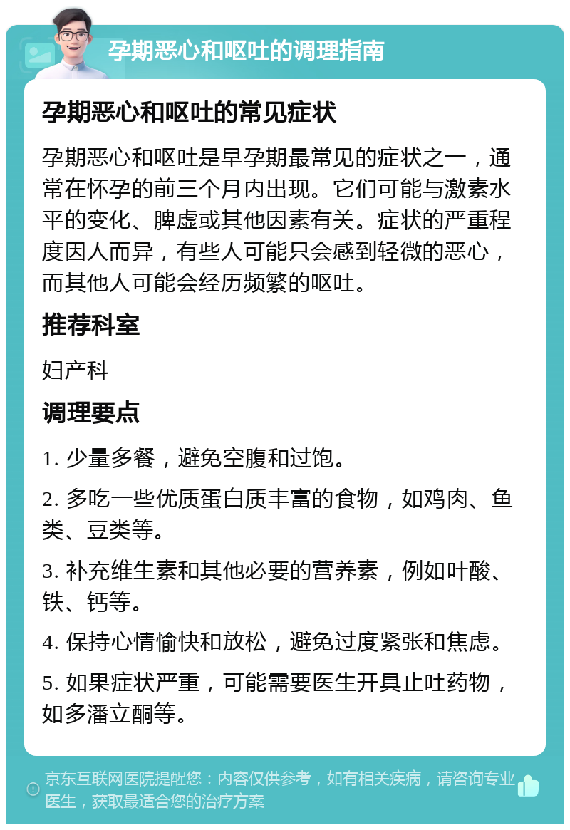 孕期恶心和呕吐的调理指南 孕期恶心和呕吐的常见症状 孕期恶心和呕吐是早孕期最常见的症状之一，通常在怀孕的前三个月内出现。它们可能与激素水平的变化、脾虚或其他因素有关。症状的严重程度因人而异，有些人可能只会感到轻微的恶心，而其他人可能会经历频繁的呕吐。 推荐科室 妇产科 调理要点 1. 少量多餐，避免空腹和过饱。 2. 多吃一些优质蛋白质丰富的食物，如鸡肉、鱼类、豆类等。 3. 补充维生素和其他必要的营养素，例如叶酸、铁、钙等。 4. 保持心情愉快和放松，避免过度紧张和焦虑。 5. 如果症状严重，可能需要医生开具止吐药物，如多潘立酮等。