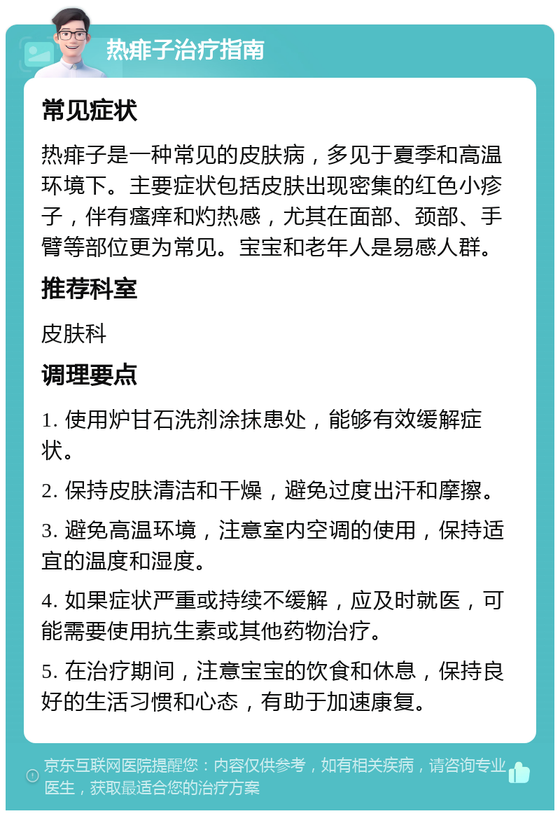 热痱子治疗指南 常见症状 热痱子是一种常见的皮肤病，多见于夏季和高温环境下。主要症状包括皮肤出现密集的红色小疹子，伴有瘙痒和灼热感，尤其在面部、颈部、手臂等部位更为常见。宝宝和老年人是易感人群。 推荐科室 皮肤科 调理要点 1. 使用炉甘石洗剂涂抹患处，能够有效缓解症状。 2. 保持皮肤清洁和干燥，避免过度出汗和摩擦。 3. 避免高温环境，注意室内空调的使用，保持适宜的温度和湿度。 4. 如果症状严重或持续不缓解，应及时就医，可能需要使用抗生素或其他药物治疗。 5. 在治疗期间，注意宝宝的饮食和休息，保持良好的生活习惯和心态，有助于加速康复。