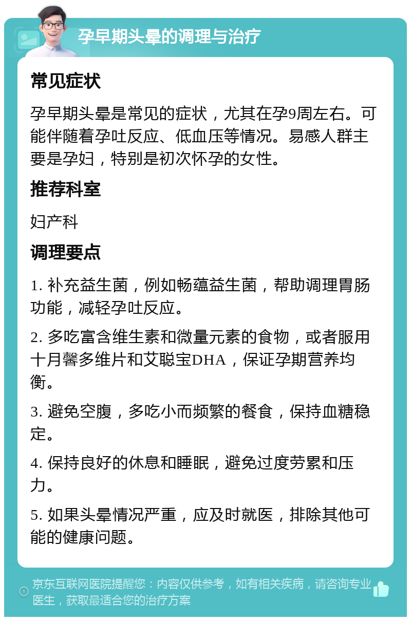 孕早期头晕的调理与治疗 常见症状 孕早期头晕是常见的症状，尤其在孕9周左右。可能伴随着孕吐反应、低血压等情况。易感人群主要是孕妇，特别是初次怀孕的女性。 推荐科室 妇产科 调理要点 1. 补充益生菌，例如畅蕴益生菌，帮助调理胃肠功能，减轻孕吐反应。 2. 多吃富含维生素和微量元素的食物，或者服用十月馨多维片和艾聪宝DHA，保证孕期营养均衡。 3. 避免空腹，多吃小而频繁的餐食，保持血糖稳定。 4. 保持良好的休息和睡眠，避免过度劳累和压力。 5. 如果头晕情况严重，应及时就医，排除其他可能的健康问题。