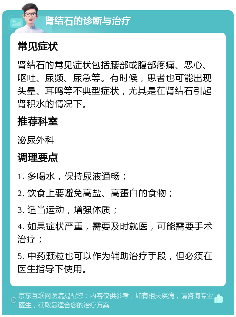 肾结石的诊断与治疗 常见症状 肾结石的常见症状包括腰部或腹部疼痛、恶心、呕吐、尿频、尿急等。有时候，患者也可能出现头晕、耳鸣等不典型症状，尤其是在肾结石引起肾积水的情况下。 推荐科室 泌尿外科 调理要点 1. 多喝水，保持尿液通畅； 2. 饮食上要避免高盐、高蛋白的食物； 3. 适当运动，增强体质； 4. 如果症状严重，需要及时就医，可能需要手术治疗； 5. 中药颗粒也可以作为辅助治疗手段，但必须在医生指导下使用。