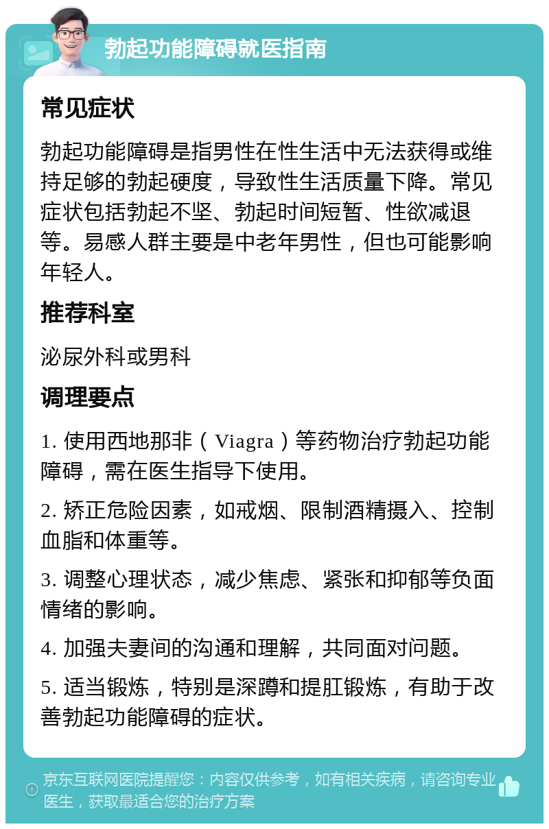 勃起功能障碍就医指南 常见症状 勃起功能障碍是指男性在性生活中无法获得或维持足够的勃起硬度，导致性生活质量下降。常见症状包括勃起不坚、勃起时间短暂、性欲减退等。易感人群主要是中老年男性，但也可能影响年轻人。 推荐科室 泌尿外科或男科 调理要点 1. 使用西地那非（Viagra）等药物治疗勃起功能障碍，需在医生指导下使用。 2. 矫正危险因素，如戒烟、限制酒精摄入、控制血脂和体重等。 3. 调整心理状态，减少焦虑、紧张和抑郁等负面情绪的影响。 4. 加强夫妻间的沟通和理解，共同面对问题。 5. 适当锻炼，特别是深蹲和提肛锻炼，有助于改善勃起功能障碍的症状。