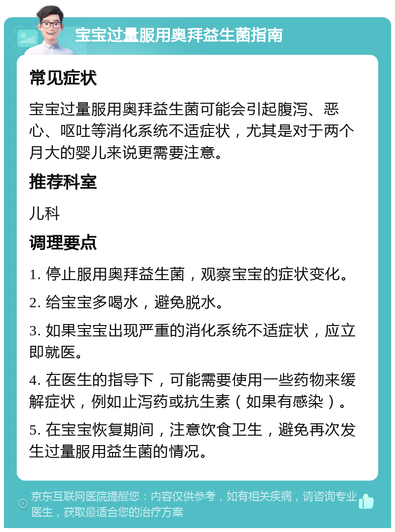 宝宝过量服用奥拜益生菌指南 常见症状 宝宝过量服用奥拜益生菌可能会引起腹泻、恶心、呕吐等消化系统不适症状，尤其是对于两个月大的婴儿来说更需要注意。 推荐科室 儿科 调理要点 1. 停止服用奥拜益生菌，观察宝宝的症状变化。 2. 给宝宝多喝水，避免脱水。 3. 如果宝宝出现严重的消化系统不适症状，应立即就医。 4. 在医生的指导下，可能需要使用一些药物来缓解症状，例如止泻药或抗生素（如果有感染）。 5. 在宝宝恢复期间，注意饮食卫生，避免再次发生过量服用益生菌的情况。