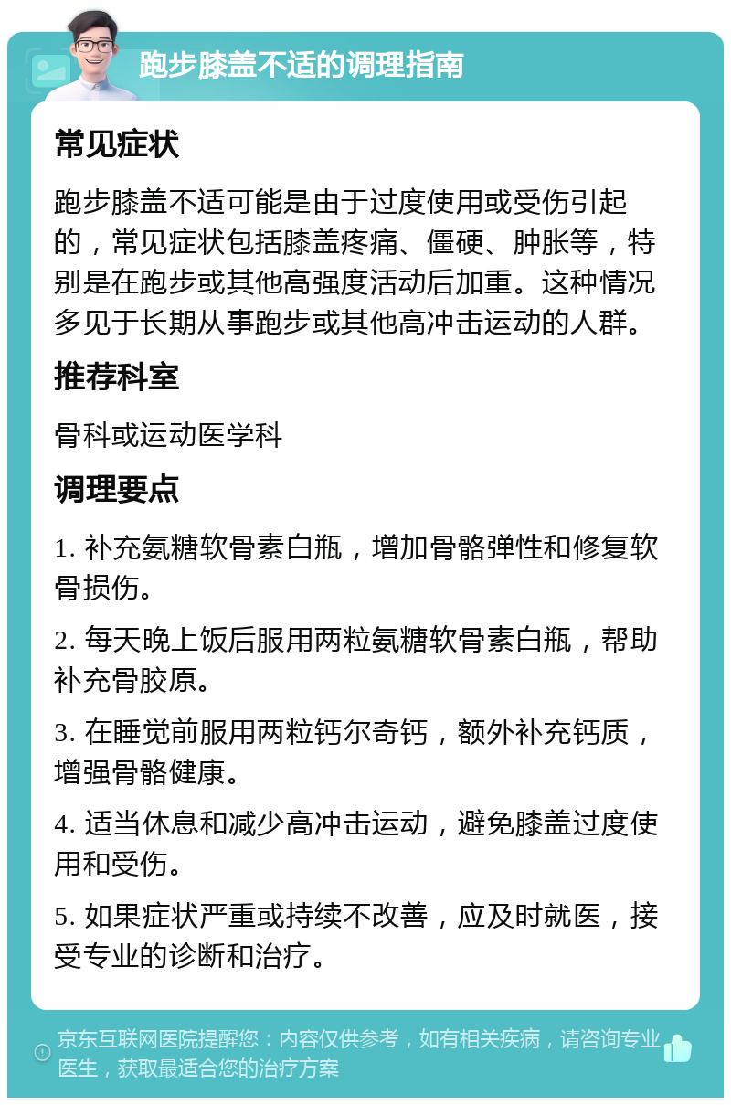 跑步膝盖不适的调理指南 常见症状 跑步膝盖不适可能是由于过度使用或受伤引起的，常见症状包括膝盖疼痛、僵硬、肿胀等，特别是在跑步或其他高强度活动后加重。这种情况多见于长期从事跑步或其他高冲击运动的人群。 推荐科室 骨科或运动医学科 调理要点 1. 补充氨糖软骨素白瓶，增加骨骼弹性和修复软骨损伤。 2. 每天晚上饭后服用两粒氨糖软骨素白瓶，帮助补充骨胶原。 3. 在睡觉前服用两粒钙尔奇钙，额外补充钙质，增强骨骼健康。 4. 适当休息和减少高冲击运动，避免膝盖过度使用和受伤。 5. 如果症状严重或持续不改善，应及时就医，接受专业的诊断和治疗。