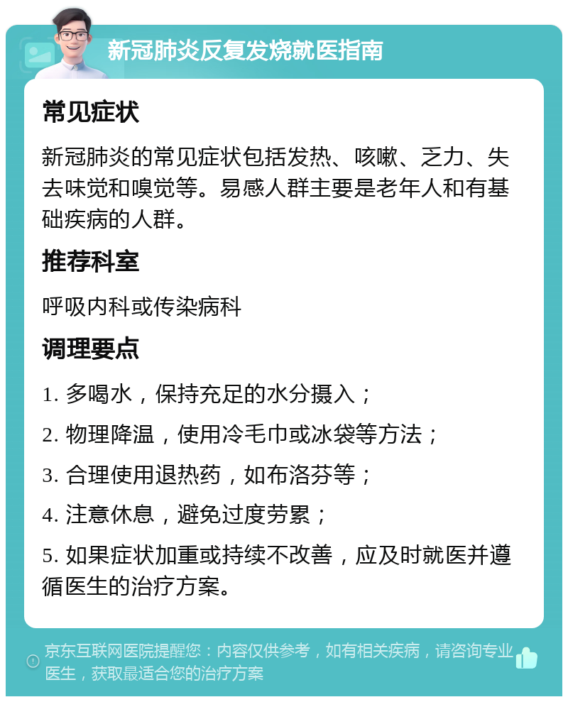 新冠肺炎反复发烧就医指南 常见症状 新冠肺炎的常见症状包括发热、咳嗽、乏力、失去味觉和嗅觉等。易感人群主要是老年人和有基础疾病的人群。 推荐科室 呼吸内科或传染病科 调理要点 1. 多喝水，保持充足的水分摄入； 2. 物理降温，使用冷毛巾或冰袋等方法； 3. 合理使用退热药，如布洛芬等； 4. 注意休息，避免过度劳累； 5. 如果症状加重或持续不改善，应及时就医并遵循医生的治疗方案。