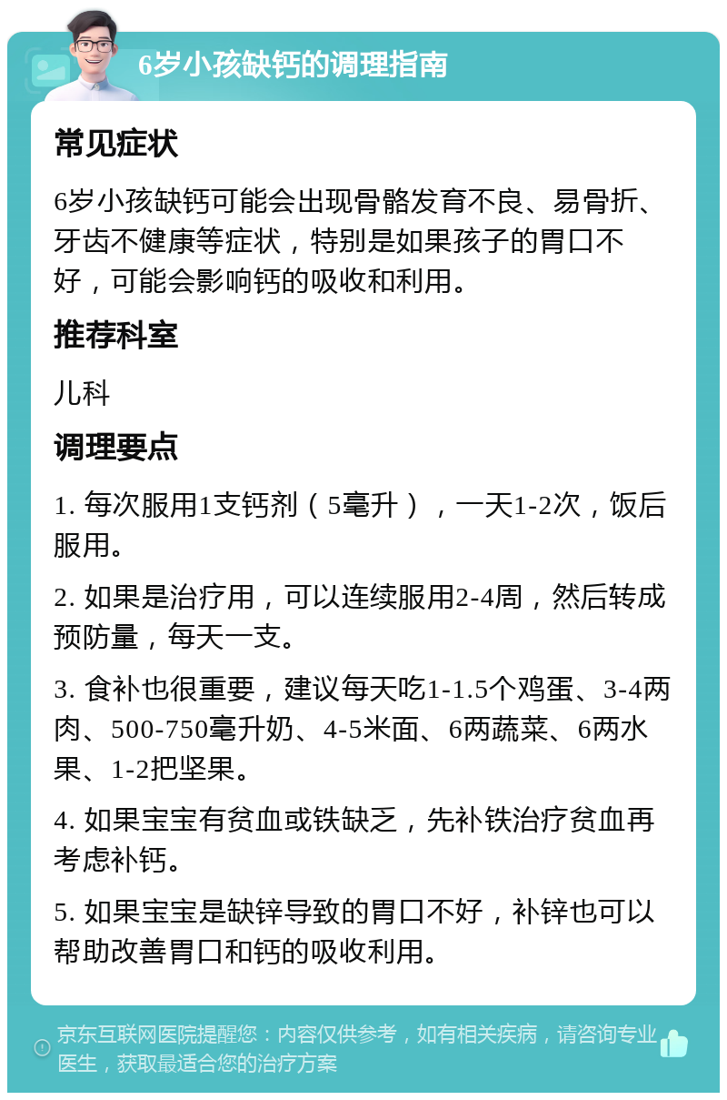 6岁小孩缺钙的调理指南 常见症状 6岁小孩缺钙可能会出现骨骼发育不良、易骨折、牙齿不健康等症状，特别是如果孩子的胃口不好，可能会影响钙的吸收和利用。 推荐科室 儿科 调理要点 1. 每次服用1支钙剂（5毫升），一天1-2次，饭后服用。 2. 如果是治疗用，可以连续服用2-4周，然后转成预防量，每天一支。 3. 食补也很重要，建议每天吃1-1.5个鸡蛋、3-4两肉、500-750毫升奶、4-5米面、6两蔬菜、6两水果、1-2把坚果。 4. 如果宝宝有贫血或铁缺乏，先补铁治疗贫血再考虑补钙。 5. 如果宝宝是缺锌导致的胃口不好，补锌也可以帮助改善胃口和钙的吸收利用。