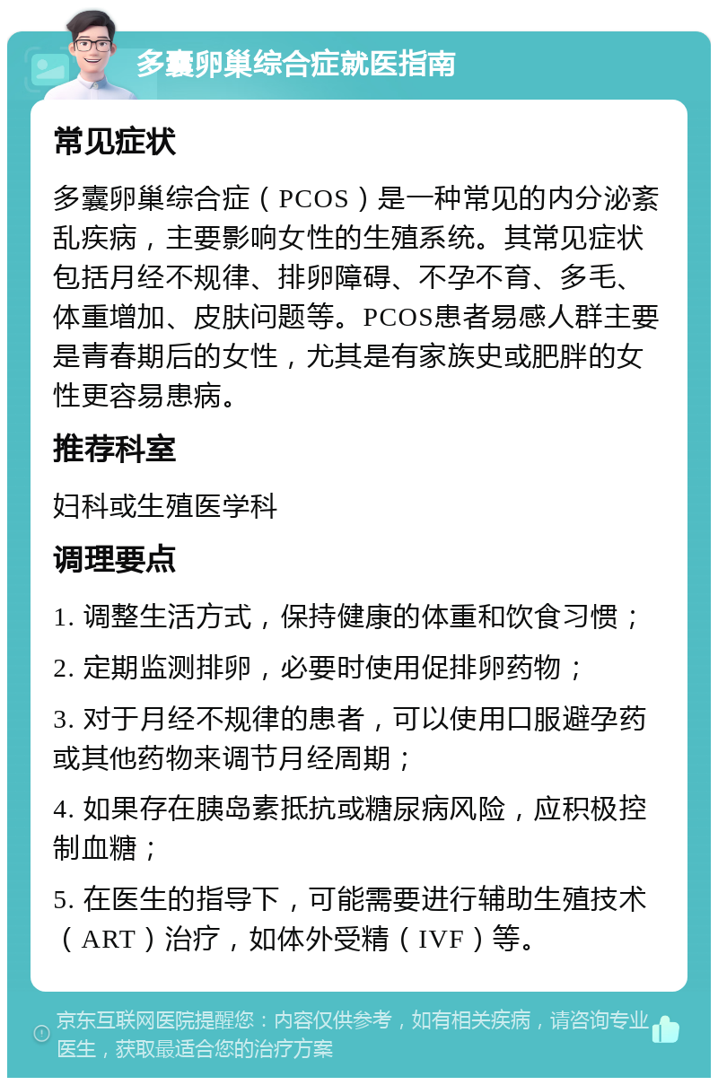 多囊卵巢综合症就医指南 常见症状 多囊卵巢综合症（PCOS）是一种常见的内分泌紊乱疾病，主要影响女性的生殖系统。其常见症状包括月经不规律、排卵障碍、不孕不育、多毛、体重增加、皮肤问题等。PCOS患者易感人群主要是青春期后的女性，尤其是有家族史或肥胖的女性更容易患病。 推荐科室 妇科或生殖医学科 调理要点 1. 调整生活方式，保持健康的体重和饮食习惯； 2. 定期监测排卵，必要时使用促排卵药物； 3. 对于月经不规律的患者，可以使用口服避孕药或其他药物来调节月经周期； 4. 如果存在胰岛素抵抗或糖尿病风险，应积极控制血糖； 5. 在医生的指导下，可能需要进行辅助生殖技术（ART）治疗，如体外受精（IVF）等。