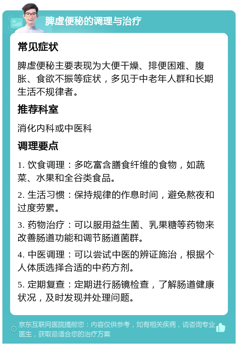 脾虚便秘的调理与治疗 常见症状 脾虚便秘主要表现为大便干燥、排便困难、腹胀、食欲不振等症状，多见于中老年人群和长期生活不规律者。 推荐科室 消化内科或中医科 调理要点 1. 饮食调理：多吃富含膳食纤维的食物，如蔬菜、水果和全谷类食品。 2. 生活习惯：保持规律的作息时间，避免熬夜和过度劳累。 3. 药物治疗：可以服用益生菌、乳果糖等药物来改善肠道功能和调节肠道菌群。 4. 中医调理：可以尝试中医的辨证施治，根据个人体质选择合适的中药方剂。 5. 定期复查：定期进行肠镜检查，了解肠道健康状况，及时发现并处理问题。