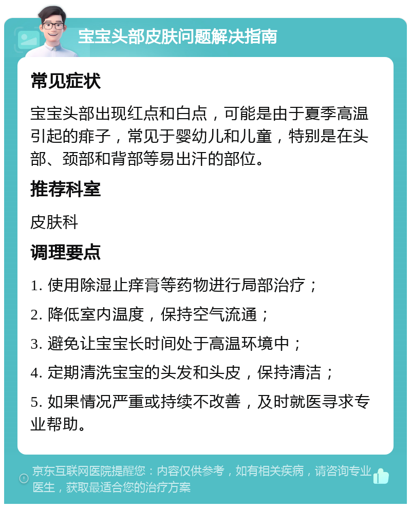 宝宝头部皮肤问题解决指南 常见症状 宝宝头部出现红点和白点，可能是由于夏季高温引起的痱子，常见于婴幼儿和儿童，特别是在头部、颈部和背部等易出汗的部位。 推荐科室 皮肤科 调理要点 1. 使用除湿止痒膏等药物进行局部治疗； 2. 降低室内温度，保持空气流通； 3. 避免让宝宝长时间处于高温环境中； 4. 定期清洗宝宝的头发和头皮，保持清洁； 5. 如果情况严重或持续不改善，及时就医寻求专业帮助。