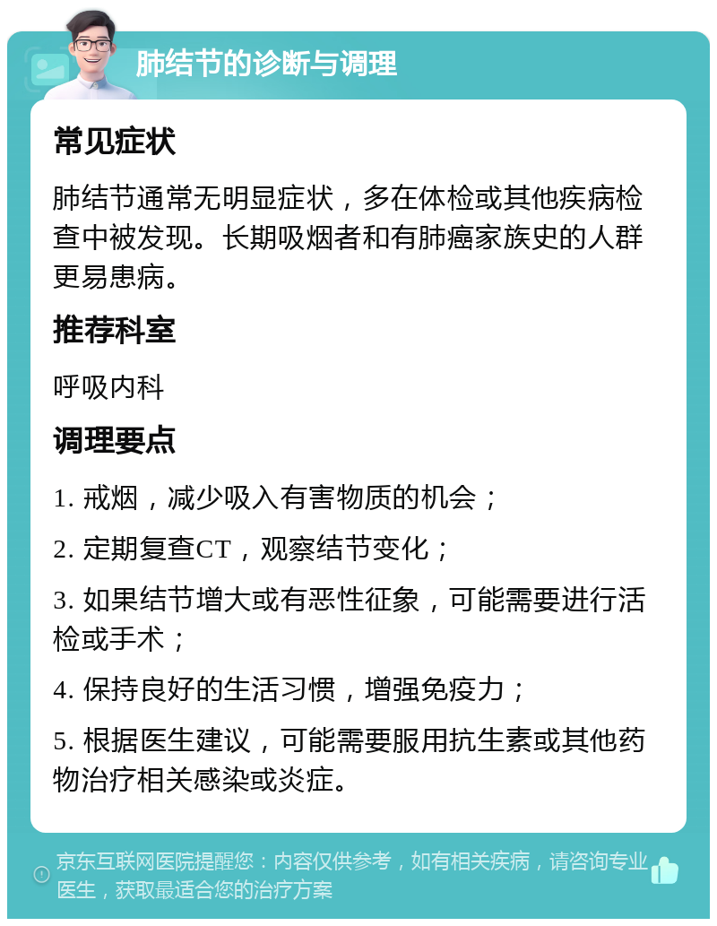 肺结节的诊断与调理 常见症状 肺结节通常无明显症状，多在体检或其他疾病检查中被发现。长期吸烟者和有肺癌家族史的人群更易患病。 推荐科室 呼吸内科 调理要点 1. 戒烟，减少吸入有害物质的机会； 2. 定期复查CT，观察结节变化； 3. 如果结节增大或有恶性征象，可能需要进行活检或手术； 4. 保持良好的生活习惯，增强免疫力； 5. 根据医生建议，可能需要服用抗生素或其他药物治疗相关感染或炎症。