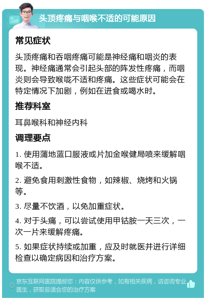 头顶疼痛与咽喉不适的可能原因 常见症状 头顶疼痛和吞咽疼痛可能是神经痛和咽炎的表现。神经痛通常会引起头部的阵发性疼痛，而咽炎则会导致喉咙不适和疼痛。这些症状可能会在特定情况下加剧，例如在进食或喝水时。 推荐科室 耳鼻喉科和神经内科 调理要点 1. 使用蒲地蓝口服液或片加金喉健局喷来缓解咽喉不适。 2. 避免食用刺激性食物，如辣椒、烧烤和火锅等。 3. 尽量不饮酒，以免加重症状。 4. 对于头痛，可以尝试使用甲钴胺一天三次，一次一片来缓解疼痛。 5. 如果症状持续或加重，应及时就医并进行详细检查以确定病因和治疗方案。