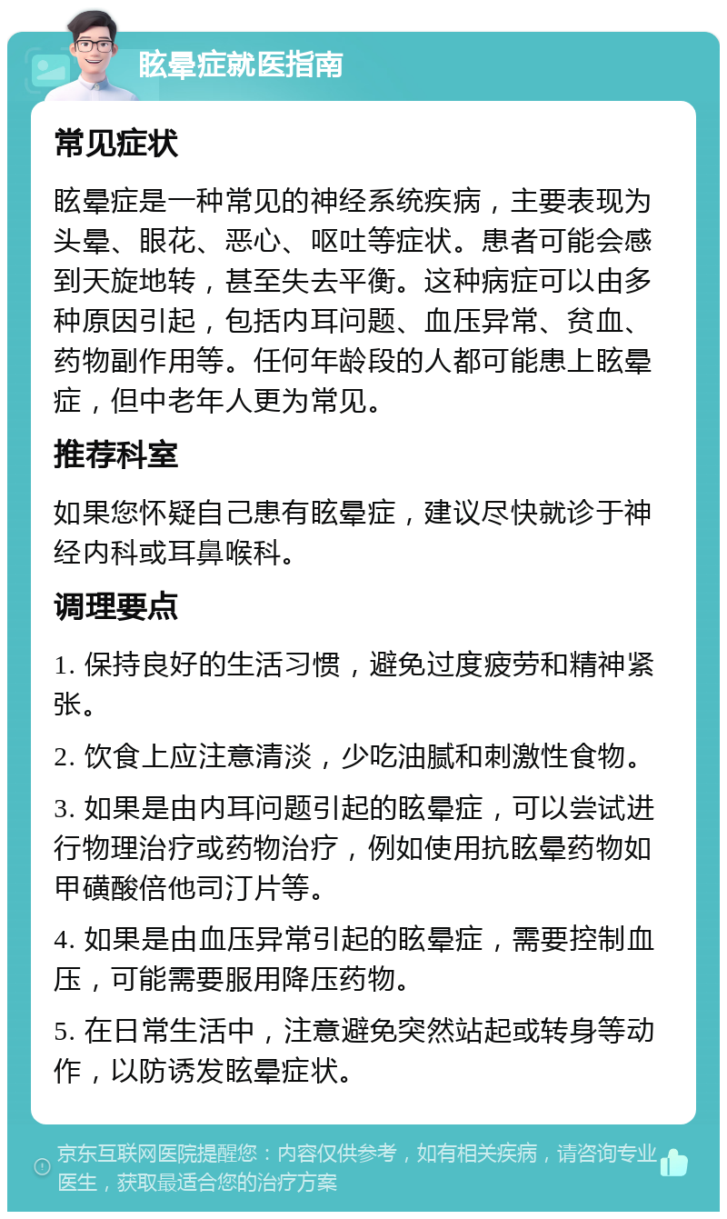 眩晕症就医指南 常见症状 眩晕症是一种常见的神经系统疾病，主要表现为头晕、眼花、恶心、呕吐等症状。患者可能会感到天旋地转，甚至失去平衡。这种病症可以由多种原因引起，包括内耳问题、血压异常、贫血、药物副作用等。任何年龄段的人都可能患上眩晕症，但中老年人更为常见。 推荐科室 如果您怀疑自己患有眩晕症，建议尽快就诊于神经内科或耳鼻喉科。 调理要点 1. 保持良好的生活习惯，避免过度疲劳和精神紧张。 2. 饮食上应注意清淡，少吃油腻和刺激性食物。 3. 如果是由内耳问题引起的眩晕症，可以尝试进行物理治疗或药物治疗，例如使用抗眩晕药物如甲磺酸倍他司汀片等。 4. 如果是由血压异常引起的眩晕症，需要控制血压，可能需要服用降压药物。 5. 在日常生活中，注意避免突然站起或转身等动作，以防诱发眩晕症状。