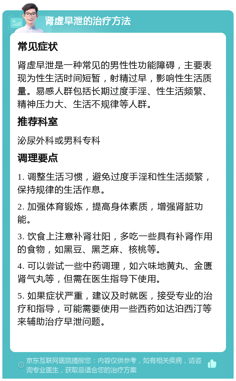 肾虚早泄的治疗方法 常见症状 肾虚早泄是一种常见的男性性功能障碍，主要表现为性生活时间短暂，射精过早，影响性生活质量。易感人群包括长期过度手淫、性生活频繁、精神压力大、生活不规律等人群。 推荐科室 泌尿外科或男科专科 调理要点 1. 调整生活习惯，避免过度手淫和性生活频繁，保持规律的生活作息。 2. 加强体育锻炼，提高身体素质，增强肾脏功能。 3. 饮食上注意补肾壮阳，多吃一些具有补肾作用的食物，如黑豆、黑芝麻、核桃等。 4. 可以尝试一些中药调理，如六味地黄丸、金匮肾气丸等，但需在医生指导下使用。 5. 如果症状严重，建议及时就医，接受专业的治疗和指导，可能需要使用一些西药如达泊西汀等来辅助治疗早泄问题。