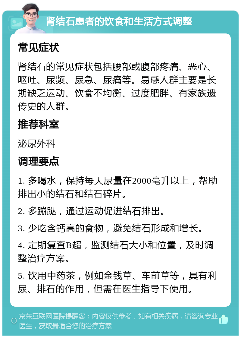 肾结石患者的饮食和生活方式调整 常见症状 肾结石的常见症状包括腰部或腹部疼痛、恶心、呕吐、尿频、尿急、尿痛等。易感人群主要是长期缺乏运动、饮食不均衡、过度肥胖、有家族遗传史的人群。 推荐科室 泌尿外科 调理要点 1. 多喝水，保持每天尿量在2000毫升以上，帮助排出小的结石和结石碎片。 2. 多蹦跶，通过运动促进结石排出。 3. 少吃含钙高的食物，避免结石形成和增长。 4. 定期复查B超，监测结石大小和位置，及时调整治疗方案。 5. 饮用中药茶，例如金钱草、车前草等，具有利尿、排石的作用，但需在医生指导下使用。