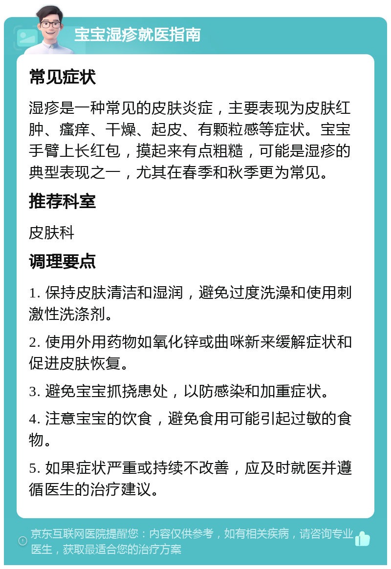 宝宝湿疹就医指南 常见症状 湿疹是一种常见的皮肤炎症，主要表现为皮肤红肿、瘙痒、干燥、起皮、有颗粒感等症状。宝宝手臂上长红包，摸起来有点粗糙，可能是湿疹的典型表现之一，尤其在春季和秋季更为常见。 推荐科室 皮肤科 调理要点 1. 保持皮肤清洁和湿润，避免过度洗澡和使用刺激性洗涤剂。 2. 使用外用药物如氧化锌或曲咪新来缓解症状和促进皮肤恢复。 3. 避免宝宝抓挠患处，以防感染和加重症状。 4. 注意宝宝的饮食，避免食用可能引起过敏的食物。 5. 如果症状严重或持续不改善，应及时就医并遵循医生的治疗建议。