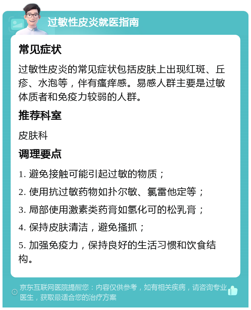 过敏性皮炎就医指南 常见症状 过敏性皮炎的常见症状包括皮肤上出现红斑、丘疹、水泡等，伴有瘙痒感。易感人群主要是过敏体质者和免疫力较弱的人群。 推荐科室 皮肤科 调理要点 1. 避免接触可能引起过敏的物质； 2. 使用抗过敏药物如扑尔敏、氯雷他定等； 3. 局部使用激素类药膏如氢化可的松乳膏； 4. 保持皮肤清洁，避免搔抓； 5. 加强免疫力，保持良好的生活习惯和饮食结构。