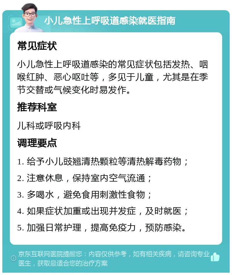 小儿急性上呼吸道感染就医指南 常见症状 小儿急性上呼吸道感染的常见症状包括发热、咽喉红肿、恶心呕吐等，多见于儿童，尤其是在季节交替或气候变化时易发作。 推荐科室 儿科或呼吸内科 调理要点 1. 给予小儿豉翘清热颗粒等清热解毒药物； 2. 注意休息，保持室内空气流通； 3. 多喝水，避免食用刺激性食物； 4. 如果症状加重或出现并发症，及时就医； 5. 加强日常护理，提高免疫力，预防感染。