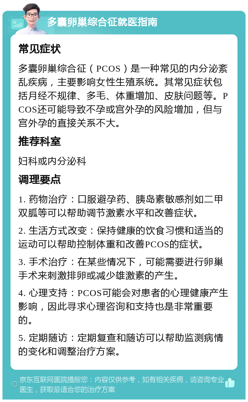 多囊卵巢综合征就医指南 常见症状 多囊卵巢综合征（PCOS）是一种常见的内分泌紊乱疾病，主要影响女性生殖系统。其常见症状包括月经不规律、多毛、体重增加、皮肤问题等。PCOS还可能导致不孕或宫外孕的风险增加，但与宫外孕的直接关系不大。 推荐科室 妇科或内分泌科 调理要点 1. 药物治疗：口服避孕药、胰岛素敏感剂如二甲双胍等可以帮助调节激素水平和改善症状。 2. 生活方式改变：保持健康的饮食习惯和适当的运动可以帮助控制体重和改善PCOS的症状。 3. 手术治疗：在某些情况下，可能需要进行卵巢手术来刺激排卵或减少雄激素的产生。 4. 心理支持：PCOS可能会对患者的心理健康产生影响，因此寻求心理咨询和支持也是非常重要的。 5. 定期随访：定期复查和随访可以帮助监测病情的变化和调整治疗方案。