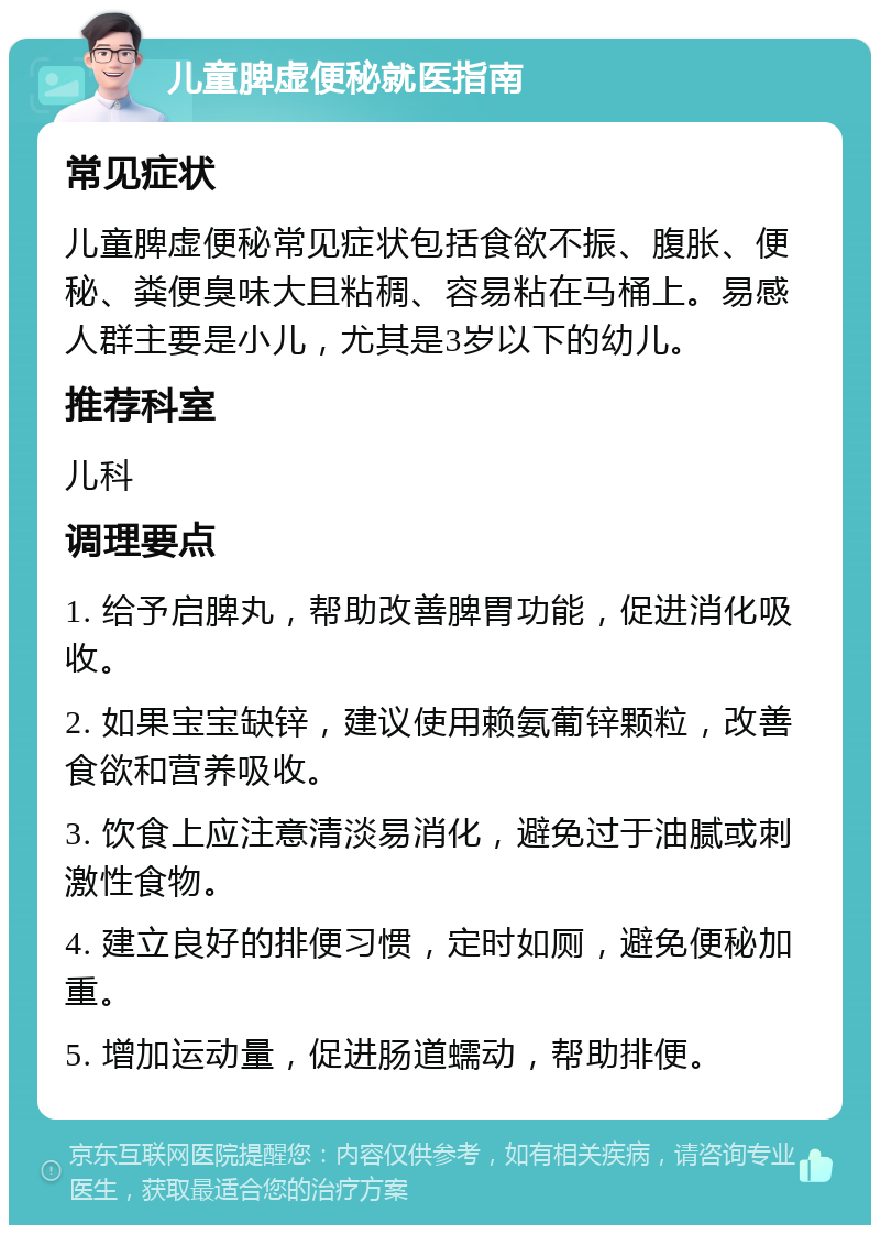 儿童脾虚便秘就医指南 常见症状 儿童脾虚便秘常见症状包括食欲不振、腹胀、便秘、粪便臭味大且粘稠、容易粘在马桶上。易感人群主要是小儿，尤其是3岁以下的幼儿。 推荐科室 儿科 调理要点 1. 给予启脾丸，帮助改善脾胃功能，促进消化吸收。 2. 如果宝宝缺锌，建议使用赖氨葡锌颗粒，改善食欲和营养吸收。 3. 饮食上应注意清淡易消化，避免过于油腻或刺激性食物。 4. 建立良好的排便习惯，定时如厕，避免便秘加重。 5. 增加运动量，促进肠道蠕动，帮助排便。