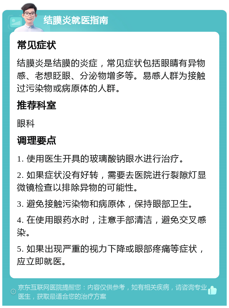 结膜炎就医指南 常见症状 结膜炎是结膜的炎症，常见症状包括眼睛有异物感、老想眨眼、分泌物增多等。易感人群为接触过污染物或病原体的人群。 推荐科室 眼科 调理要点 1. 使用医生开具的玻璃酸钠眼水进行治疗。 2. 如果症状没有好转，需要去医院进行裂隙灯显微镜检查以排除异物的可能性。 3. 避免接触污染物和病原体，保持眼部卫生。 4. 在使用眼药水时，注意手部清洁，避免交叉感染。 5. 如果出现严重的视力下降或眼部疼痛等症状，应立即就医。