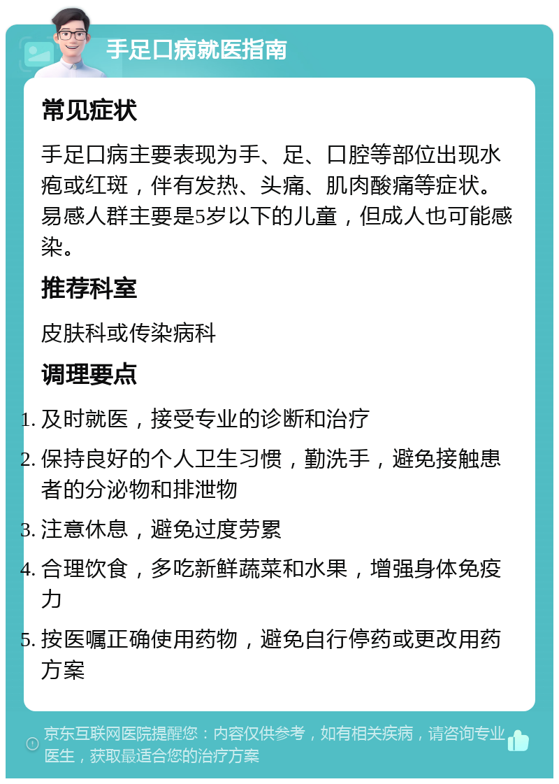 手足口病就医指南 常见症状 手足口病主要表现为手、足、口腔等部位出现水疱或红斑，伴有发热、头痛、肌肉酸痛等症状。易感人群主要是5岁以下的儿童，但成人也可能感染。 推荐科室 皮肤科或传染病科 调理要点 及时就医，接受专业的诊断和治疗 保持良好的个人卫生习惯，勤洗手，避免接触患者的分泌物和排泄物 注意休息，避免过度劳累 合理饮食，多吃新鲜蔬菜和水果，增强身体免疫力 按医嘱正确使用药物，避免自行停药或更改用药方案