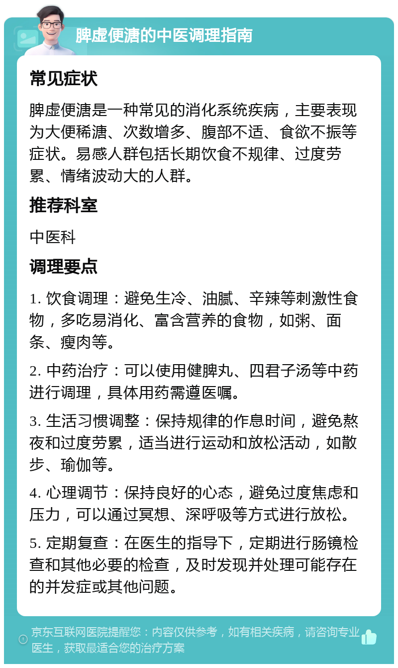 脾虚便溏的中医调理指南 常见症状 脾虚便溏是一种常见的消化系统疾病，主要表现为大便稀溏、次数增多、腹部不适、食欲不振等症状。易感人群包括长期饮食不规律、过度劳累、情绪波动大的人群。 推荐科室 中医科 调理要点 1. 饮食调理：避免生冷、油腻、辛辣等刺激性食物，多吃易消化、富含营养的食物，如粥、面条、瘦肉等。 2. 中药治疗：可以使用健脾丸、四君子汤等中药进行调理，具体用药需遵医嘱。 3. 生活习惯调整：保持规律的作息时间，避免熬夜和过度劳累，适当进行运动和放松活动，如散步、瑜伽等。 4. 心理调节：保持良好的心态，避免过度焦虑和压力，可以通过冥想、深呼吸等方式进行放松。 5. 定期复查：在医生的指导下，定期进行肠镜检查和其他必要的检查，及时发现并处理可能存在的并发症或其他问题。