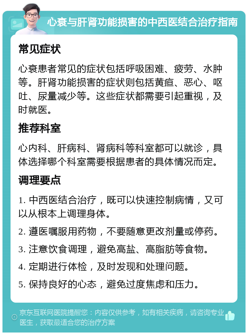 心衰与肝肾功能损害的中西医结合治疗指南 常见症状 心衰患者常见的症状包括呼吸困难、疲劳、水肿等。肝肾功能损害的症状则包括黄疸、恶心、呕吐、尿量减少等。这些症状都需要引起重视，及时就医。 推荐科室 心内科、肝病科、肾病科等科室都可以就诊，具体选择哪个科室需要根据患者的具体情况而定。 调理要点 1. 中西医结合治疗，既可以快速控制病情，又可以从根本上调理身体。 2. 遵医嘱服用药物，不要随意更改剂量或停药。 3. 注意饮食调理，避免高盐、高脂肪等食物。 4. 定期进行体检，及时发现和处理问题。 5. 保持良好的心态，避免过度焦虑和压力。