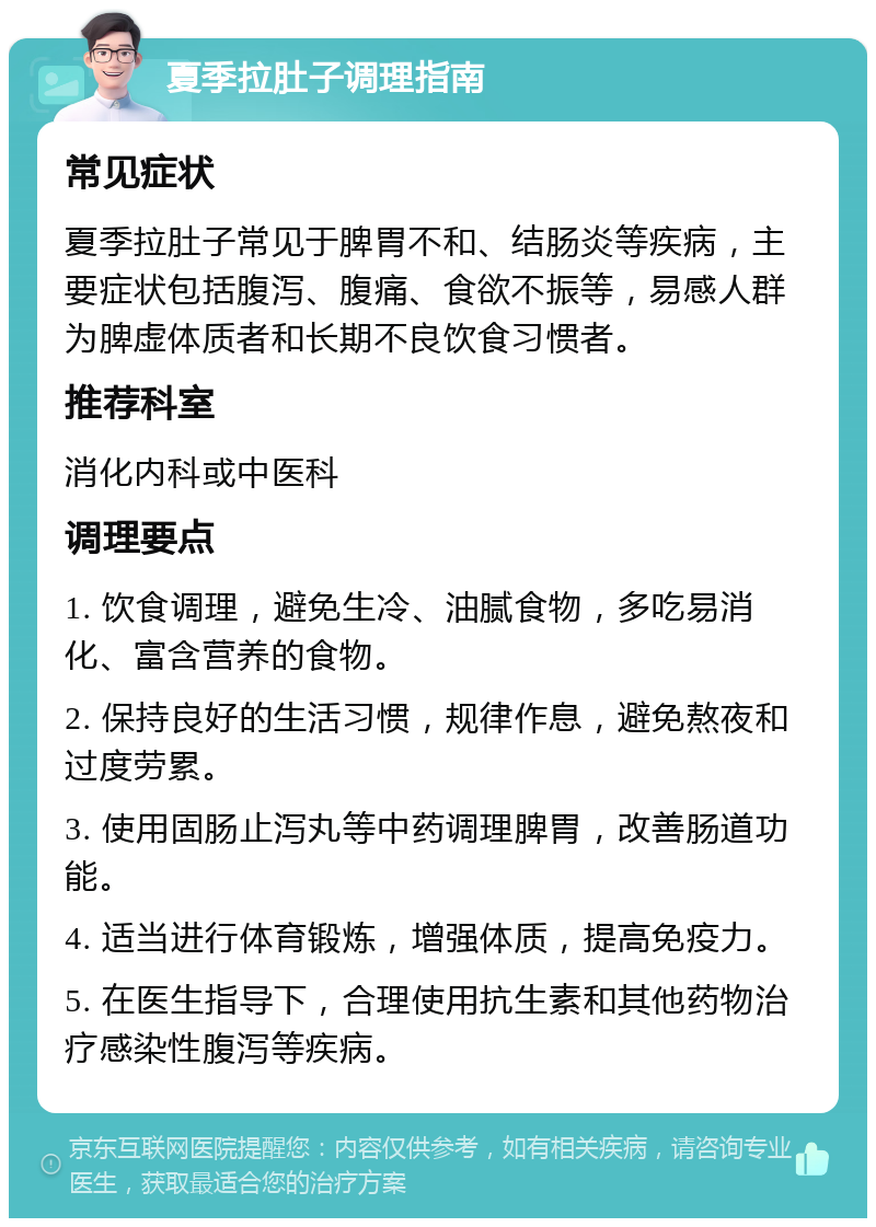 夏季拉肚子调理指南 常见症状 夏季拉肚子常见于脾胃不和、结肠炎等疾病，主要症状包括腹泻、腹痛、食欲不振等，易感人群为脾虚体质者和长期不良饮食习惯者。 推荐科室 消化内科或中医科 调理要点 1. 饮食调理，避免生冷、油腻食物，多吃易消化、富含营养的食物。 2. 保持良好的生活习惯，规律作息，避免熬夜和过度劳累。 3. 使用固肠止泻丸等中药调理脾胃，改善肠道功能。 4. 适当进行体育锻炼，增强体质，提高免疫力。 5. 在医生指导下，合理使用抗生素和其他药物治疗感染性腹泻等疾病。