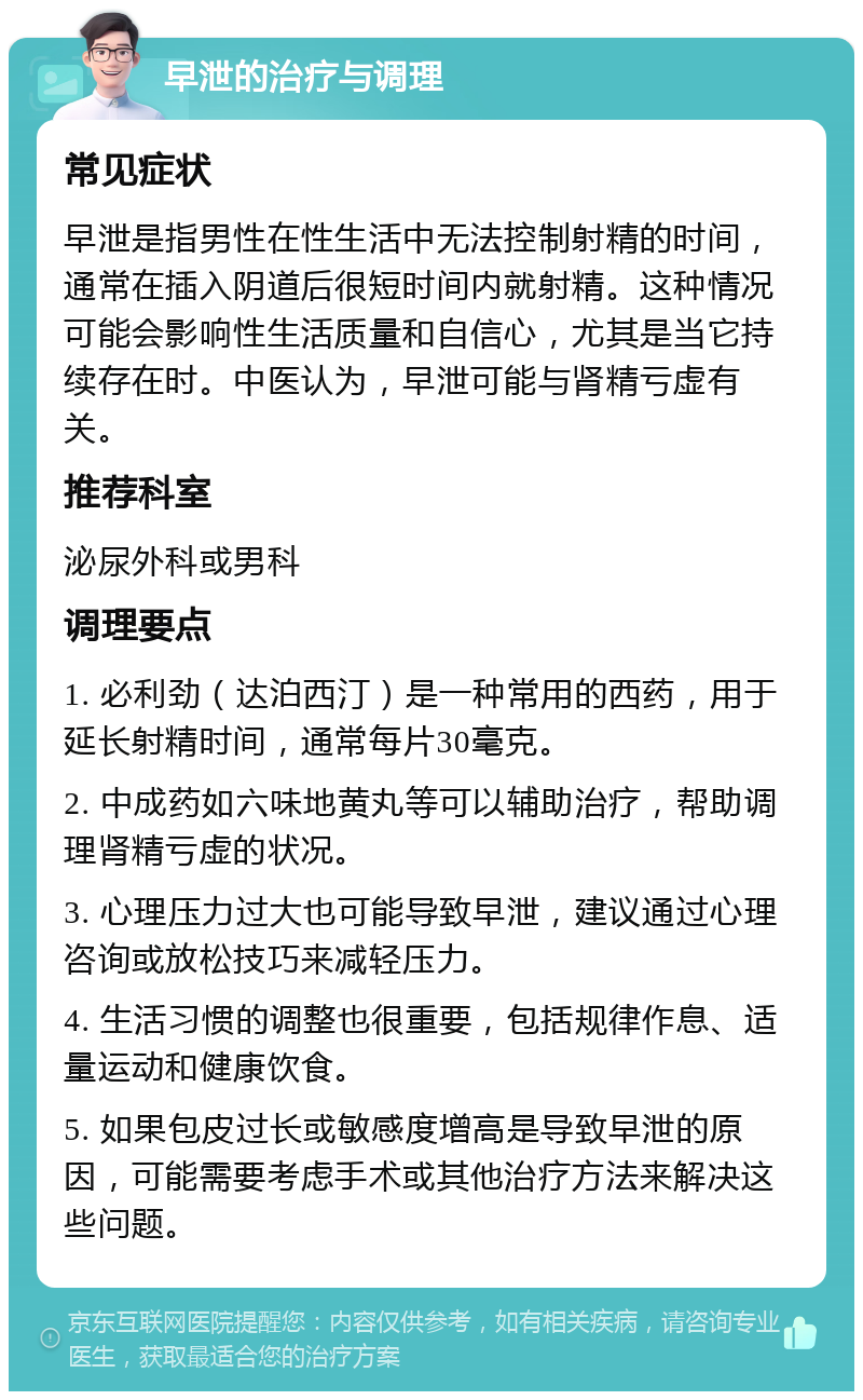 早泄的治疗与调理 常见症状 早泄是指男性在性生活中无法控制射精的时间，通常在插入阴道后很短时间内就射精。这种情况可能会影响性生活质量和自信心，尤其是当它持续存在时。中医认为，早泄可能与肾精亏虚有关。 推荐科室 泌尿外科或男科 调理要点 1. 必利劲（达泊西汀）是一种常用的西药，用于延长射精时间，通常每片30毫克。 2. 中成药如六味地黄丸等可以辅助治疗，帮助调理肾精亏虚的状况。 3. 心理压力过大也可能导致早泄，建议通过心理咨询或放松技巧来减轻压力。 4. 生活习惯的调整也很重要，包括规律作息、适量运动和健康饮食。 5. 如果包皮过长或敏感度增高是导致早泄的原因，可能需要考虑手术或其他治疗方法来解决这些问题。