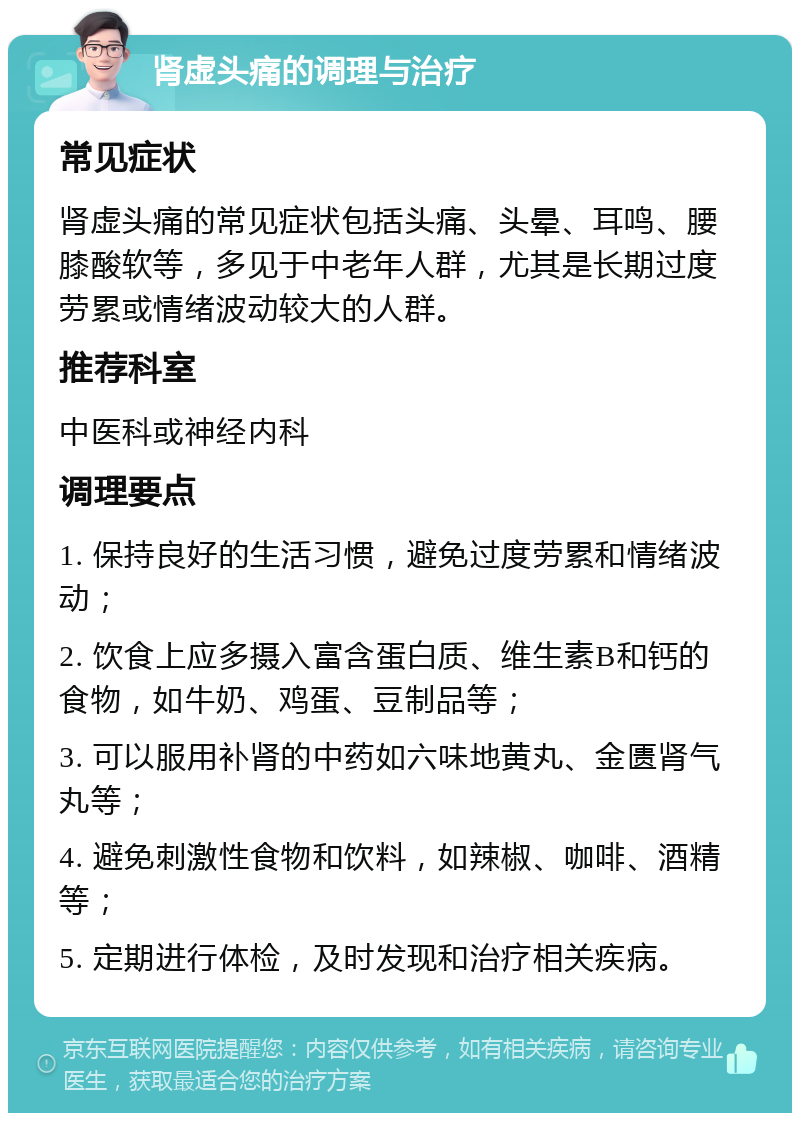 肾虚头痛的调理与治疗 常见症状 肾虚头痛的常见症状包括头痛、头晕、耳鸣、腰膝酸软等，多见于中老年人群，尤其是长期过度劳累或情绪波动较大的人群。 推荐科室 中医科或神经内科 调理要点 1. 保持良好的生活习惯，避免过度劳累和情绪波动； 2. 饮食上应多摄入富含蛋白质、维生素B和钙的食物，如牛奶、鸡蛋、豆制品等； 3. 可以服用补肾的中药如六味地黄丸、金匮肾气丸等； 4. 避免刺激性食物和饮料，如辣椒、咖啡、酒精等； 5. 定期进行体检，及时发现和治疗相关疾病。