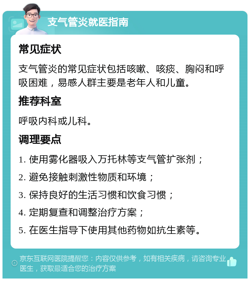 支气管炎就医指南 常见症状 支气管炎的常见症状包括咳嗽、咳痰、胸闷和呼吸困难，易感人群主要是老年人和儿童。 推荐科室 呼吸内科或儿科。 调理要点 1. 使用雾化器吸入万托林等支气管扩张剂； 2. 避免接触刺激性物质和环境； 3. 保持良好的生活习惯和饮食习惯； 4. 定期复查和调整治疗方案； 5. 在医生指导下使用其他药物如抗生素等。