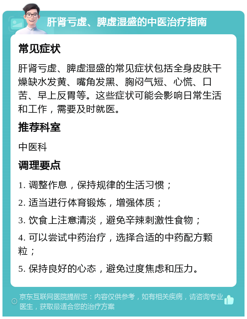 肝肾亏虚、脾虚湿盛的中医治疗指南 常见症状 肝肾亏虚、脾虚湿盛的常见症状包括全身皮肤干燥缺水发黄、嘴角发黑、胸闷气短、心慌、口苦、早上反胃等。这些症状可能会影响日常生活和工作，需要及时就医。 推荐科室 中医科 调理要点 1. 调整作息，保持规律的生活习惯； 2. 适当进行体育锻炼，增强体质； 3. 饮食上注意清淡，避免辛辣刺激性食物； 4. 可以尝试中药治疗，选择合适的中药配方颗粒； 5. 保持良好的心态，避免过度焦虑和压力。