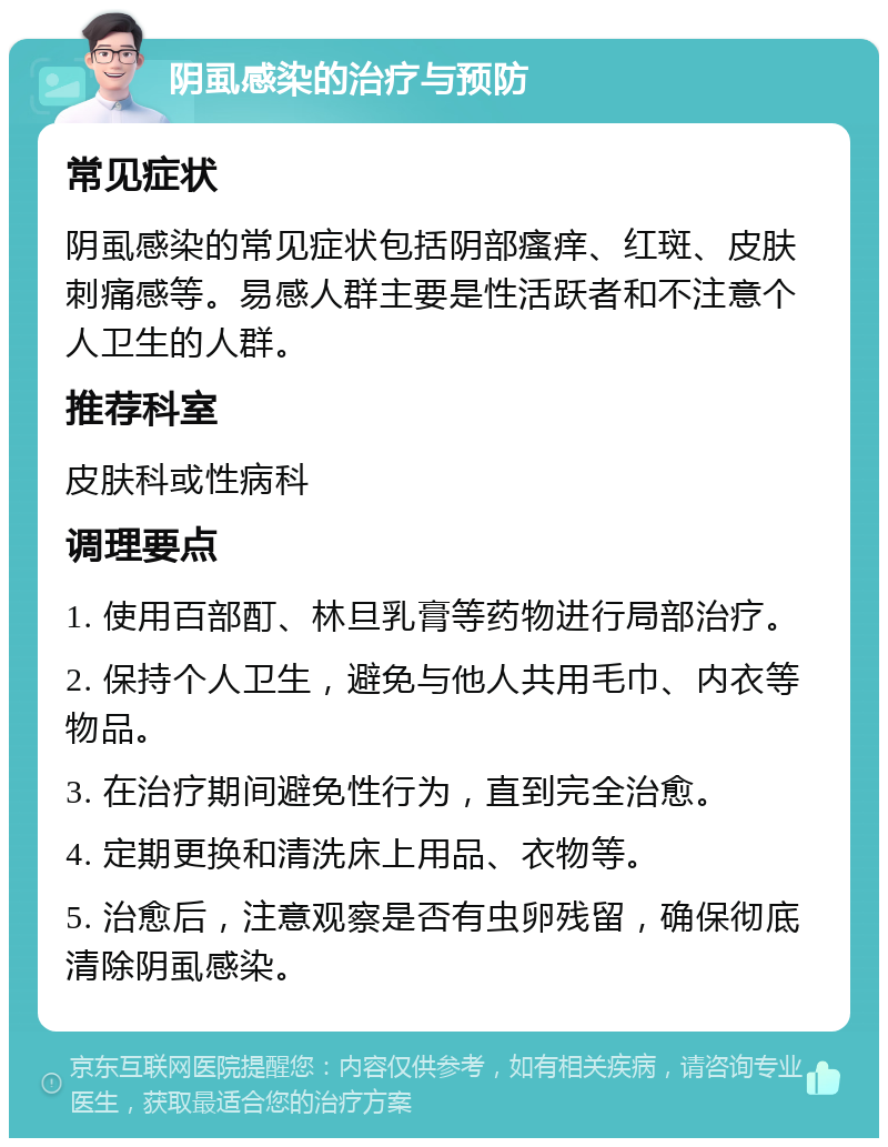 阴虱感染的治疗与预防 常见症状 阴虱感染的常见症状包括阴部瘙痒、红斑、皮肤刺痛感等。易感人群主要是性活跃者和不注意个人卫生的人群。 推荐科室 皮肤科或性病科 调理要点 1. 使用百部酊、林旦乳膏等药物进行局部治疗。 2. 保持个人卫生，避免与他人共用毛巾、内衣等物品。 3. 在治疗期间避免性行为，直到完全治愈。 4. 定期更换和清洗床上用品、衣物等。 5. 治愈后，注意观察是否有虫卵残留，确保彻底清除阴虱感染。