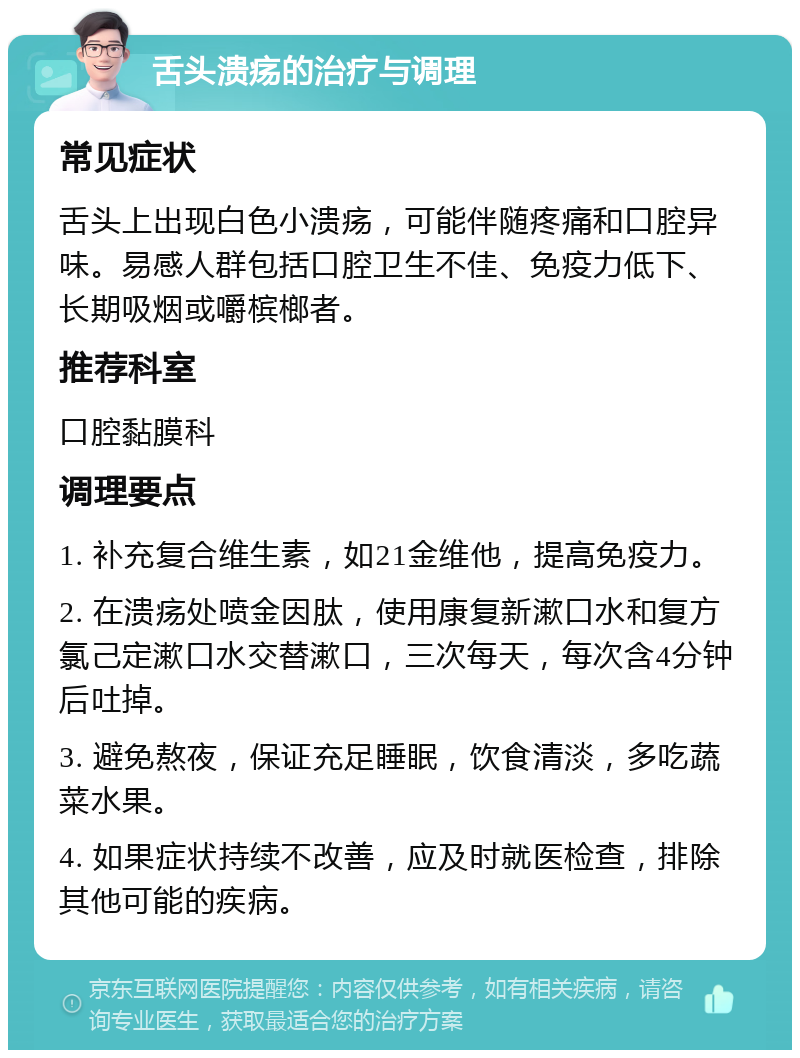 舌头溃疡的治疗与调理 常见症状 舌头上出现白色小溃疡，可能伴随疼痛和口腔异味。易感人群包括口腔卫生不佳、免疫力低下、长期吸烟或嚼槟榔者。 推荐科室 口腔黏膜科 调理要点 1. 补充复合维生素，如21金维他，提高免疫力。 2. 在溃疡处喷金因肽，使用康复新漱口水和复方氯己定漱口水交替漱口，三次每天，每次含4分钟后吐掉。 3. 避免熬夜，保证充足睡眠，饮食清淡，多吃蔬菜水果。 4. 如果症状持续不改善，应及时就医检查，排除其他可能的疾病。