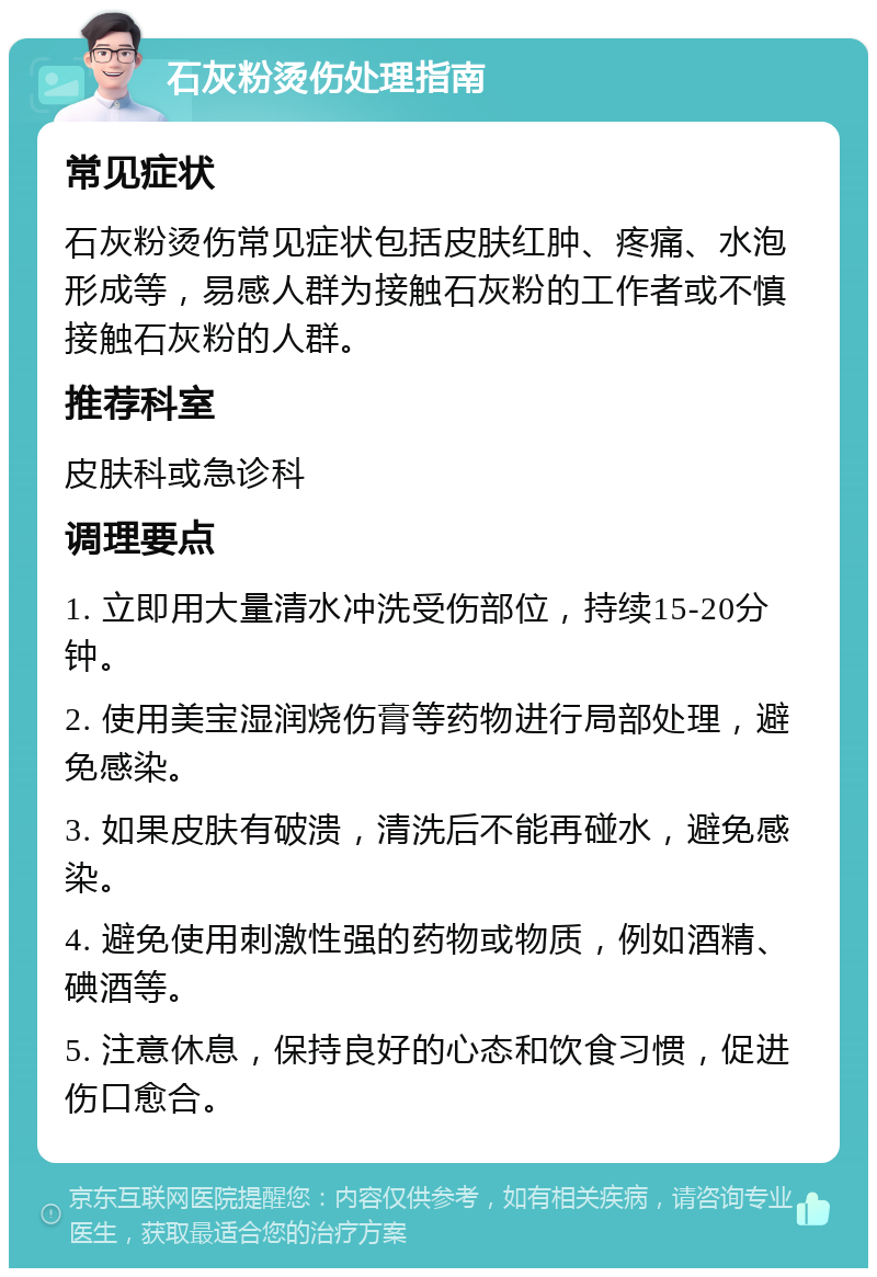 石灰粉烫伤处理指南 常见症状 石灰粉烫伤常见症状包括皮肤红肿、疼痛、水泡形成等，易感人群为接触石灰粉的工作者或不慎接触石灰粉的人群。 推荐科室 皮肤科或急诊科 调理要点 1. 立即用大量清水冲洗受伤部位，持续15-20分钟。 2. 使用美宝湿润烧伤膏等药物进行局部处理，避免感染。 3. 如果皮肤有破溃，清洗后不能再碰水，避免感染。 4. 避免使用刺激性强的药物或物质，例如酒精、碘酒等。 5. 注意休息，保持良好的心态和饮食习惯，促进伤口愈合。