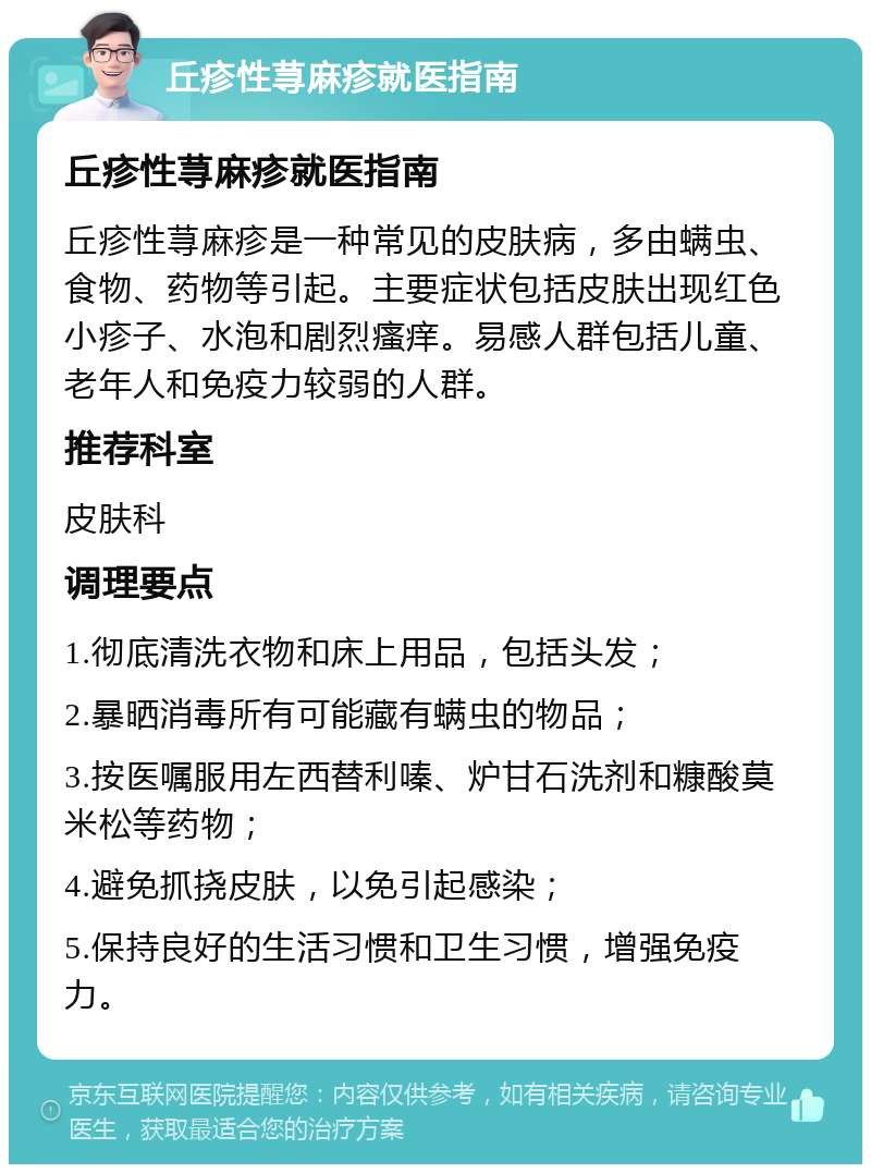 丘疹性荨麻疹就医指南 丘疹性荨麻疹就医指南 丘疹性荨麻疹是一种常见的皮肤病，多由螨虫、食物、药物等引起。主要症状包括皮肤出现红色小疹子、水泡和剧烈瘙痒。易感人群包括儿童、老年人和免疫力较弱的人群。 推荐科室 皮肤科 调理要点 1.彻底清洗衣物和床上用品，包括头发； 2.暴晒消毒所有可能藏有螨虫的物品； 3.按医嘱服用左西替利嗪、炉甘石洗剂和糠酸莫米松等药物； 4.避免抓挠皮肤，以免引起感染； 5.保持良好的生活习惯和卫生习惯，增强免疫力。