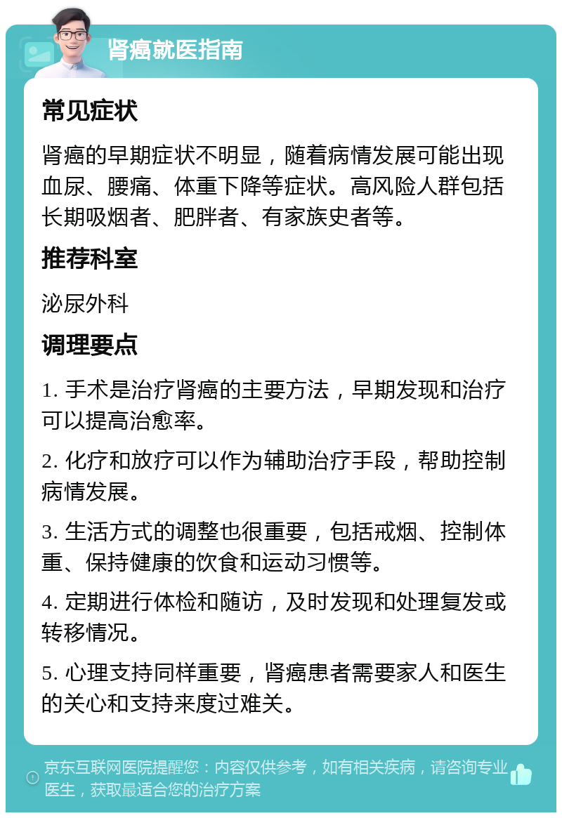 肾癌就医指南 常见症状 肾癌的早期症状不明显，随着病情发展可能出现血尿、腰痛、体重下降等症状。高风险人群包括长期吸烟者、肥胖者、有家族史者等。 推荐科室 泌尿外科 调理要点 1. 手术是治疗肾癌的主要方法，早期发现和治疗可以提高治愈率。 2. 化疗和放疗可以作为辅助治疗手段，帮助控制病情发展。 3. 生活方式的调整也很重要，包括戒烟、控制体重、保持健康的饮食和运动习惯等。 4. 定期进行体检和随访，及时发现和处理复发或转移情况。 5. 心理支持同样重要，肾癌患者需要家人和医生的关心和支持来度过难关。