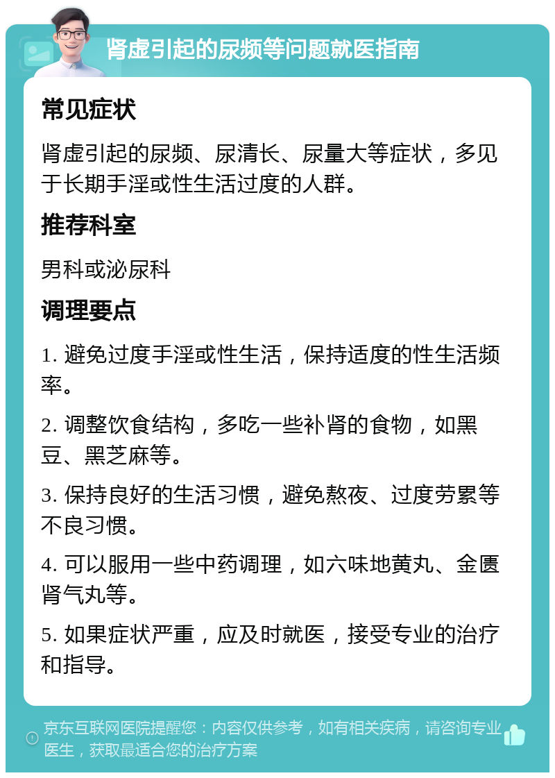 肾虚引起的尿频等问题就医指南 常见症状 肾虚引起的尿频、尿清长、尿量大等症状，多见于长期手淫或性生活过度的人群。 推荐科室 男科或泌尿科 调理要点 1. 避免过度手淫或性生活，保持适度的性生活频率。 2. 调整饮食结构，多吃一些补肾的食物，如黑豆、黑芝麻等。 3. 保持良好的生活习惯，避免熬夜、过度劳累等不良习惯。 4. 可以服用一些中药调理，如六味地黄丸、金匮肾气丸等。 5. 如果症状严重，应及时就医，接受专业的治疗和指导。