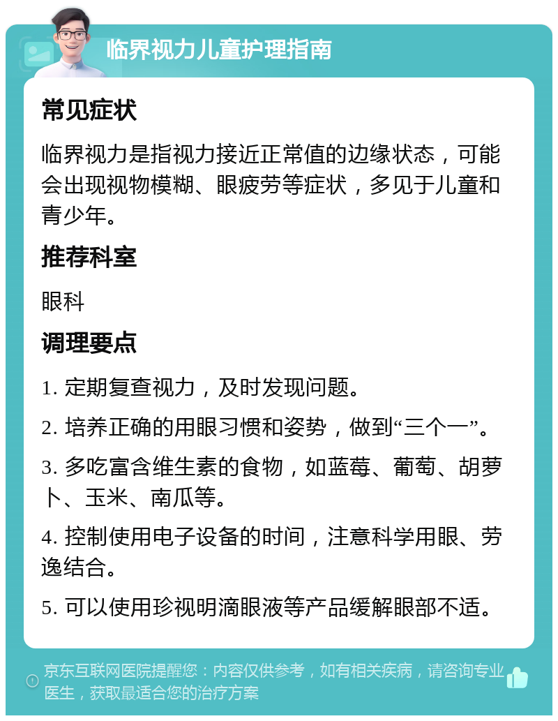 临界视力儿童护理指南 常见症状 临界视力是指视力接近正常值的边缘状态，可能会出现视物模糊、眼疲劳等症状，多见于儿童和青少年。 推荐科室 眼科 调理要点 1. 定期复查视力，及时发现问题。 2. 培养正确的用眼习惯和姿势，做到“三个一”。 3. 多吃富含维生素的食物，如蓝莓、葡萄、胡萝卜、玉米、南瓜等。 4. 控制使用电子设备的时间，注意科学用眼、劳逸结合。 5. 可以使用珍视明滴眼液等产品缓解眼部不适。