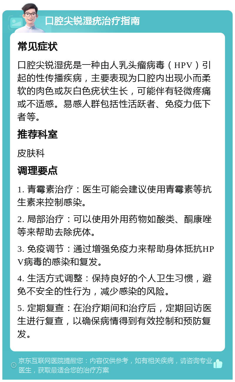 口腔尖锐湿疣治疗指南 常见症状 口腔尖锐湿疣是一种由人乳头瘤病毒（HPV）引起的性传播疾病，主要表现为口腔内出现小而柔软的肉色或灰白色疣状生长，可能伴有轻微疼痛或不适感。易感人群包括性活跃者、免疫力低下者等。 推荐科室 皮肤科 调理要点 1. 青霉素治疗：医生可能会建议使用青霉素等抗生素来控制感染。 2. 局部治疗：可以使用外用药物如酸类、酮康唑等来帮助去除疣体。 3. 免疫调节：通过增强免疫力来帮助身体抵抗HPV病毒的感染和复发。 4. 生活方式调整：保持良好的个人卫生习惯，避免不安全的性行为，减少感染的风险。 5. 定期复查：在治疗期间和治疗后，定期回访医生进行复查，以确保病情得到有效控制和预防复发。