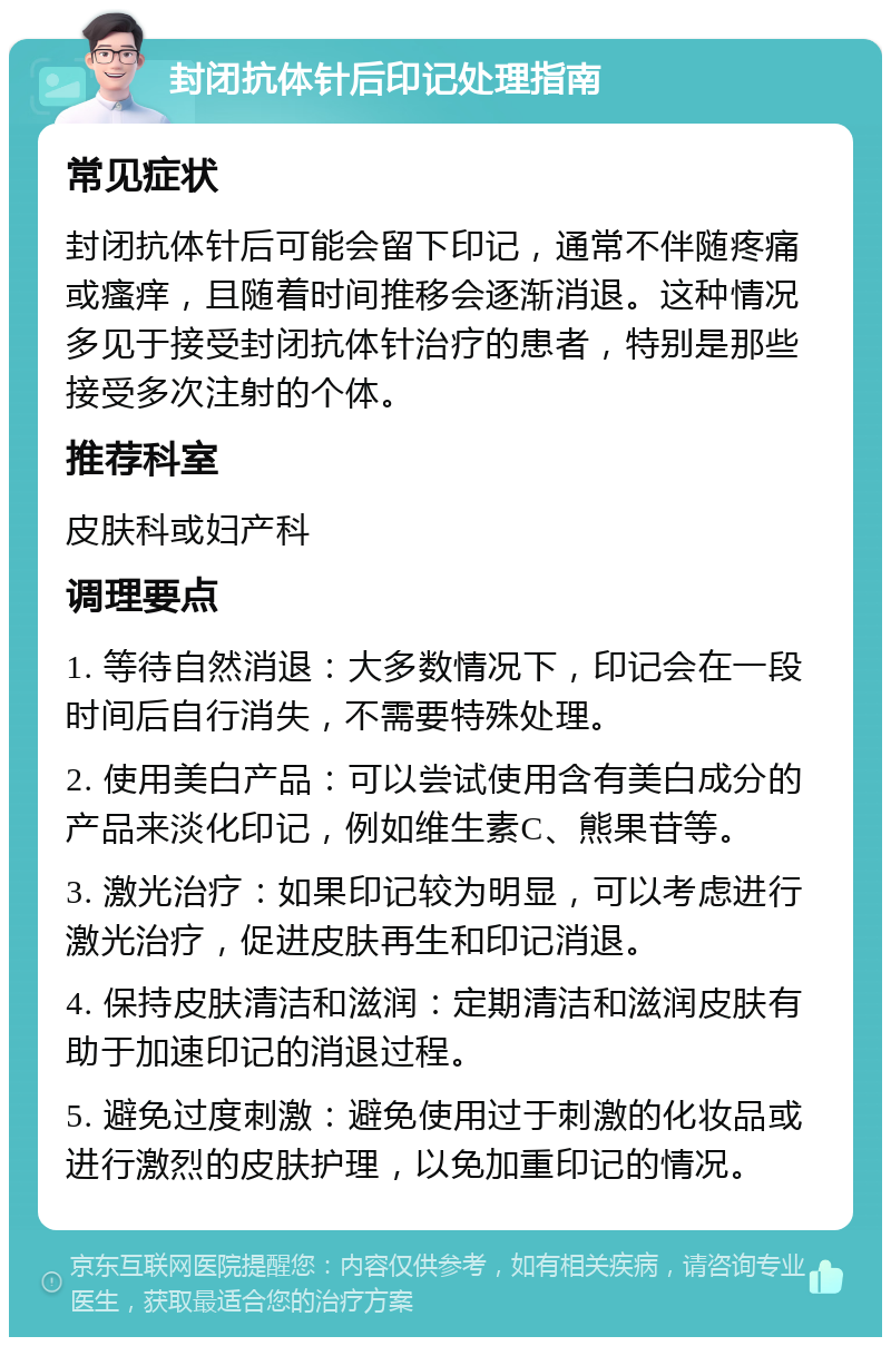 封闭抗体针后印记处理指南 常见症状 封闭抗体针后可能会留下印记，通常不伴随疼痛或瘙痒，且随着时间推移会逐渐消退。这种情况多见于接受封闭抗体针治疗的患者，特别是那些接受多次注射的个体。 推荐科室 皮肤科或妇产科 调理要点 1. 等待自然消退：大多数情况下，印记会在一段时间后自行消失，不需要特殊处理。 2. 使用美白产品：可以尝试使用含有美白成分的产品来淡化印记，例如维生素C、熊果苷等。 3. 激光治疗：如果印记较为明显，可以考虑进行激光治疗，促进皮肤再生和印记消退。 4. 保持皮肤清洁和滋润：定期清洁和滋润皮肤有助于加速印记的消退过程。 5. 避免过度刺激：避免使用过于刺激的化妆品或进行激烈的皮肤护理，以免加重印记的情况。