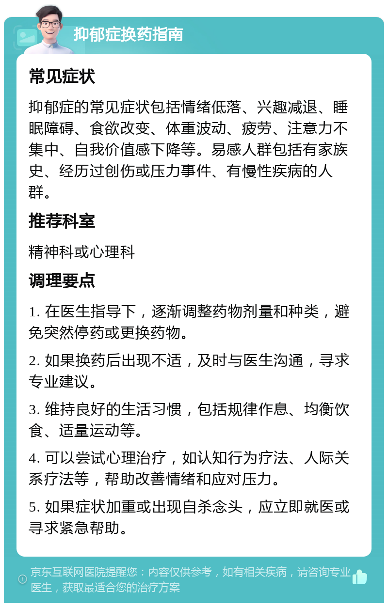 抑郁症换药指南 常见症状 抑郁症的常见症状包括情绪低落、兴趣减退、睡眠障碍、食欲改变、体重波动、疲劳、注意力不集中、自我价值感下降等。易感人群包括有家族史、经历过创伤或压力事件、有慢性疾病的人群。 推荐科室 精神科或心理科 调理要点 1. 在医生指导下，逐渐调整药物剂量和种类，避免突然停药或更换药物。 2. 如果换药后出现不适，及时与医生沟通，寻求专业建议。 3. 维持良好的生活习惯，包括规律作息、均衡饮食、适量运动等。 4. 可以尝试心理治疗，如认知行为疗法、人际关系疗法等，帮助改善情绪和应对压力。 5. 如果症状加重或出现自杀念头，应立即就医或寻求紧急帮助。