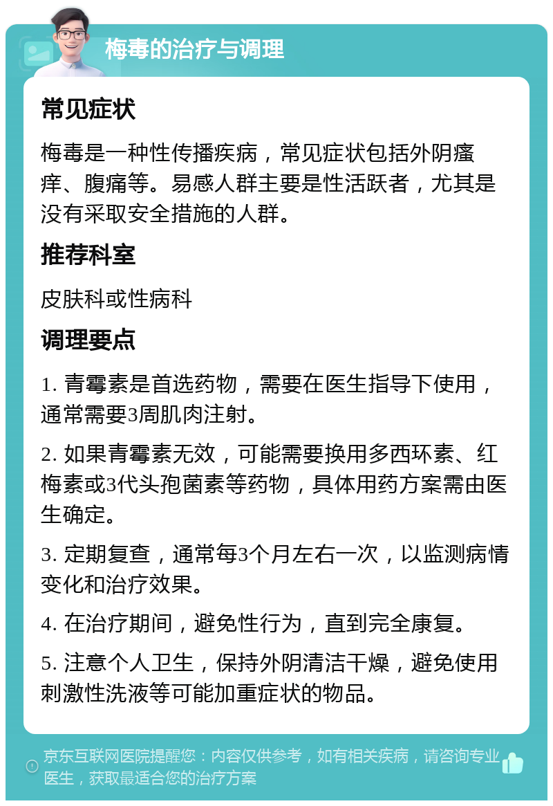 梅毒的治疗与调理 常见症状 梅毒是一种性传播疾病，常见症状包括外阴瘙痒、腹痛等。易感人群主要是性活跃者，尤其是没有采取安全措施的人群。 推荐科室 皮肤科或性病科 调理要点 1. 青霉素是首选药物，需要在医生指导下使用，通常需要3周肌肉注射。 2. 如果青霉素无效，可能需要换用多西环素、红梅素或3代头孢菌素等药物，具体用药方案需由医生确定。 3. 定期复查，通常每3个月左右一次，以监测病情变化和治疗效果。 4. 在治疗期间，避免性行为，直到完全康复。 5. 注意个人卫生，保持外阴清洁干燥，避免使用刺激性洗液等可能加重症状的物品。