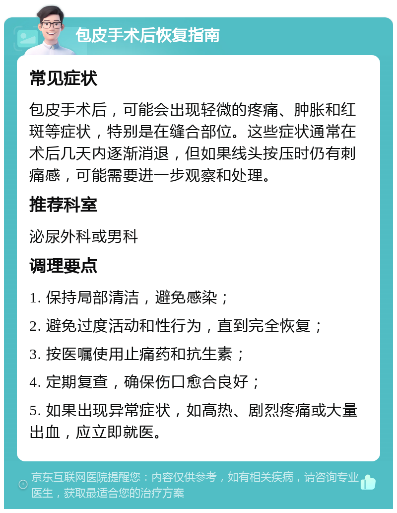 包皮手术后恢复指南 常见症状 包皮手术后，可能会出现轻微的疼痛、肿胀和红斑等症状，特别是在缝合部位。这些症状通常在术后几天内逐渐消退，但如果线头按压时仍有刺痛感，可能需要进一步观察和处理。 推荐科室 泌尿外科或男科 调理要点 1. 保持局部清洁，避免感染； 2. 避免过度活动和性行为，直到完全恢复； 3. 按医嘱使用止痛药和抗生素； 4. 定期复查，确保伤口愈合良好； 5. 如果出现异常症状，如高热、剧烈疼痛或大量出血，应立即就医。