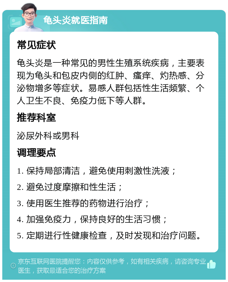 龟头炎就医指南 常见症状 龟头炎是一种常见的男性生殖系统疾病，主要表现为龟头和包皮内侧的红肿、瘙痒、灼热感、分泌物增多等症状。易感人群包括性生活频繁、个人卫生不良、免疫力低下等人群。 推荐科室 泌尿外科或男科 调理要点 1. 保持局部清洁，避免使用刺激性洗液； 2. 避免过度摩擦和性生活； 3. 使用医生推荐的药物进行治疗； 4. 加强免疫力，保持良好的生活习惯； 5. 定期进行性健康检查，及时发现和治疗问题。