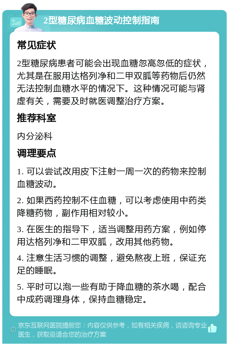 2型糖尿病血糖波动控制指南 常见症状 2型糖尿病患者可能会出现血糖忽高忽低的症状，尤其是在服用达格列净和二甲双胍等药物后仍然无法控制血糖水平的情况下。这种情况可能与肾虚有关，需要及时就医调整治疗方案。 推荐科室 内分泌科 调理要点 1. 可以尝试改用皮下注射一周一次的药物来控制血糖波动。 2. 如果西药控制不住血糖，可以考虑使用中药类降糖药物，副作用相对较小。 3. 在医生的指导下，适当调整用药方案，例如停用达格列净和二甲双胍，改用其他药物。 4. 注意生活习惯的调整，避免熬夜上班，保证充足的睡眠。 5. 平时可以泡一些有助于降血糖的茶水喝，配合中成药调理身体，保持血糖稳定。