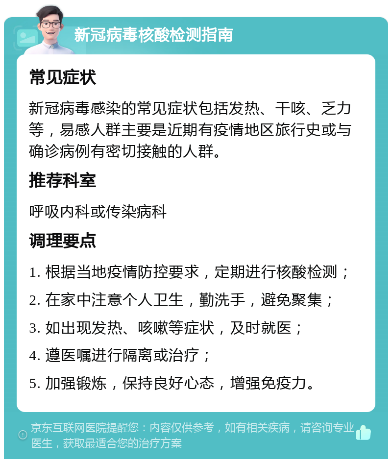 新冠病毒核酸检测指南 常见症状 新冠病毒感染的常见症状包括发热、干咳、乏力等，易感人群主要是近期有疫情地区旅行史或与确诊病例有密切接触的人群。 推荐科室 呼吸内科或传染病科 调理要点 1. 根据当地疫情防控要求，定期进行核酸检测； 2. 在家中注意个人卫生，勤洗手，避免聚集； 3. 如出现发热、咳嗽等症状，及时就医； 4. 遵医嘱进行隔离或治疗； 5. 加强锻炼，保持良好心态，增强免疫力。