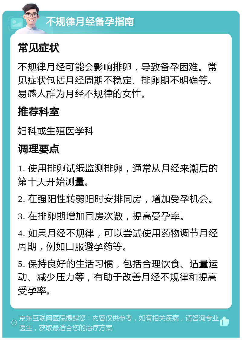 不规律月经备孕指南 常见症状 不规律月经可能会影响排卵，导致备孕困难。常见症状包括月经周期不稳定、排卵期不明确等。易感人群为月经不规律的女性。 推荐科室 妇科或生殖医学科 调理要点 1. 使用排卵试纸监测排卵，通常从月经来潮后的第十天开始测量。 2. 在强阳性转弱阳时安排同房，增加受孕机会。 3. 在排卵期增加同房次数，提高受孕率。 4. 如果月经不规律，可以尝试使用药物调节月经周期，例如口服避孕药等。 5. 保持良好的生活习惯，包括合理饮食、适量运动、减少压力等，有助于改善月经不规律和提高受孕率。