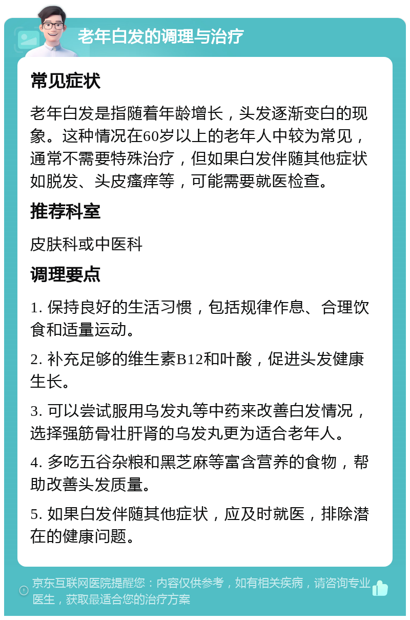 老年白发的调理与治疗 常见症状 老年白发是指随着年龄增长，头发逐渐变白的现象。这种情况在60岁以上的老年人中较为常见，通常不需要特殊治疗，但如果白发伴随其他症状如脱发、头皮瘙痒等，可能需要就医检查。 推荐科室 皮肤科或中医科 调理要点 1. 保持良好的生活习惯，包括规律作息、合理饮食和适量运动。 2. 补充足够的维生素B12和叶酸，促进头发健康生长。 3. 可以尝试服用乌发丸等中药来改善白发情况，选择强筋骨壮肝肾的乌发丸更为适合老年人。 4. 多吃五谷杂粮和黑芝麻等富含营养的食物，帮助改善头发质量。 5. 如果白发伴随其他症状，应及时就医，排除潜在的健康问题。